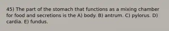 45) The part of <a href='https://www.questionai.com/knowledge/kLccSGjkt8-the-stomach' class='anchor-knowledge'>the stomach</a> that functions as a mixing chamber for food and secretions is the A) body. B) antrum. C) pylorus. D) cardia. E) fundus.