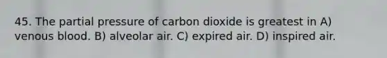 45. The partial pressure of carbon dioxide is greatest in A) venous blood. B) alveolar air. C) expired air. D) inspired air.