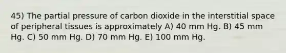 45) The partial pressure of carbon dioxide in the interstitial space of peripheral tissues is approximately A) 40 mm Hg. B) 45 mm Hg. C) 50 mm Hg. D) 70 mm Hg. E) 100 mm Hg.