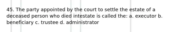 45. The party appointed by the court to settle the estate of a deceased person who died intestate is called the: a. executor b. beneficiary c. trustee d. administrator