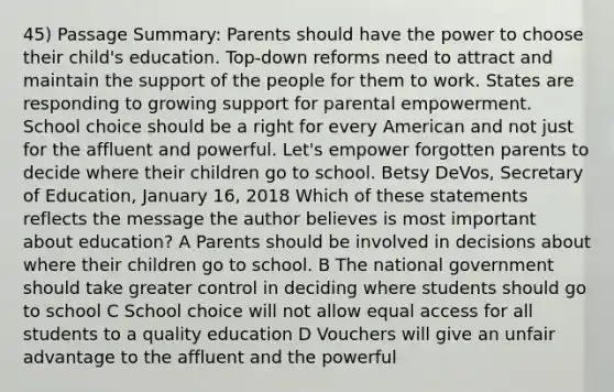 45) Passage Summary: Parents should have the power to choose their child's education. Top-down reforms need to attract and maintain the support of the people for them to work. States are responding to growing support for parental empowerment. School choice should be a right for every American and not just for the affluent and powerful. Let's empower forgotten parents to decide where their children go to school. Betsy DeVos, Secretary of Education, January 16, 2018 Which of these statements reflects the message the author believes is most important about education? A Parents should be involved in decisions about where their children go to school. B The national government should take greater control in deciding where students should go to school C School choice will not allow equal access for all students to a quality education D Vouchers will give an unfair advantage to the affluent and the powerful