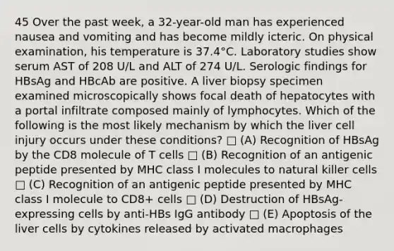 45 Over the past week, a 32-year-old man has experienced nausea and vomiting and has become mildly icteric. On physical examination, his temperature is 37.4°C. Laboratory studies show serum AST of 208 U/L and ALT of 274 U/L. Serologic findings for HBsAg and HBcAb are positive. A liver biopsy specimen examined microscopically shows focal death of hepatocytes with a portal infiltrate composed mainly of lymphocytes. Which of the following is the most likely mechanism by which the liver cell injury occurs under these conditions? □ (A) Recognition of HBsAg by the CD8 molecule of T cells □ (B) Recognition of an antigenic peptide presented by MHC class I molecules to natural killer cells □ (C) Recognition of an antigenic peptide presented by MHC class I molecule to CD8+ cells □ (D) Destruction of HBsAg-expressing cells by anti-HBs IgG antibody □ (E) Apoptosis of the liver cells by cytokines released by activated macrophages