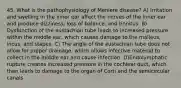 45. What is the pathophysiology of Meniere disease? A) Irritation and swelling in the inner ear affect the nerves of the inner ear and produce dizziness, loss of balance, and tinnitus. B) Dysfunction of the eustachian tube leads to increased pressure within the middle ear, which causes damage to the malleus, incus, and stapes. C) The angle of the eustachian tube does not allow for proper drainage, which allows infective material to collect in the middle ear and cause infection. D)Endolymphatic rupture creates increased pressure in the cochlear duct, which then leads to damage to the organ of Corti and the semicircular canals