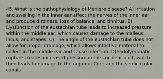 45. What is the pathophysiology of Meniere disease? A) Irritation and swelling in the inner ear affect the nerves of the inner ear and produce dizziness, loss of balance, and tinnitus. B) Dysfunction of the eustachian tube leads to increased pressure within the middle ear, which causes damage to the malleus, incus, and stapes. C) The angle of the eustachian tube does not allow for proper drainage, which allows infective material to collect in the middle ear and cause infection. D)Endolymphatic rupture creates increased pressure in the cochlear duct, which then leads to damage to the organ of Corti and the semicircular canals