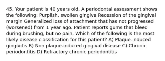 45. Your patient is 40 years old. A periodontal assessment shows the following: Purplish, swollen gingiva Recession of the gingival margin Generalized loss of attachment that has not progressed (worsened) from 1 year ago. Patient reports gums that bleed during brushing, but no pain. Which of the following is the most likely disease classification for this patient? A) Plaque-induced gingivitis B) Non plaque-induced gingival disease C) Chronic periodontitis D) Refractory chronic periodontitis