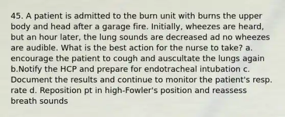 45. A patient is admitted to the burn unit with burns the upper body and head after a garage fire. Initially, wheezes are heard, but an hour later, the lung sounds are decreased ad no wheezes are audible. What is the best action for the nurse to take? a. encourage the patient to cough and auscultate the lungs again b.Notify the HCP and prepare for endotracheal intubation c. Document the results and continue to monitor the patient's resp. rate d. Reposition pt in high-Fowler's position and reassess breath sounds