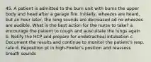 45. A patient is admitted to the burn unit with burns the upper body and head after a garage fire. Initially, wheezes are heard, but an hour later, the lung sounds are decreased ad no wheezes are audible. What is the best action for the nurse to take? a. encourage the patient to cough and auscultate the lungs again b. Notify the HCP and prepare for endotracheal intubation c. Document the results and continue to monitor the patient's resp. rate d. Reposition pt in high-Fowler's position and reassess breath sounds