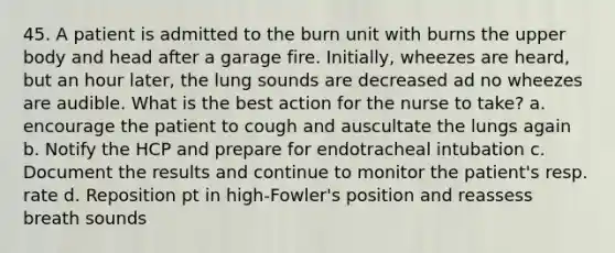 45. A patient is admitted to the burn unit with burns the upper body and head after a garage fire. Initially, wheezes are heard, but an hour later, the lung sounds are decreased ad no wheezes are audible. What is the best action for the nurse to take? a. encourage the patient to cough and auscultate the lungs again b. Notify the HCP and prepare for endotracheal intubation c. Document the results and continue to monitor the patient's resp. rate d. Reposition pt in high-Fowler's position and reassess breath sounds