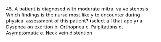 45. A patient is diagnosed with moderate mitral valve stenosis. Which findings is the nurse most likely to encounter during physical assessment of this patient? (select all that apply) a. Dyspnea on exertion b. Orthopnea c. Palpitations d. Asymptomatic e. Neck vein distention