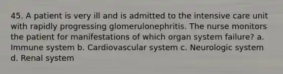 45. A patient is very ill and is admitted to the intensive care unit with rapidly progressing glomerulonephritis. The nurse monitors the patient for manifestations of which organ system failure? a. Immune system b. Cardiovascular system c. Neurologic system d. Renal system