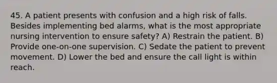 45. A patient presents with confusion and a high risk of falls. Besides implementing bed alarms, what is the most appropriate nursing intervention to ensure safety? A) Restrain the patient. B) Provide one-on-one supervision. C) Sedate the patient to prevent movement. D) Lower the bed and ensure the call light is within reach.