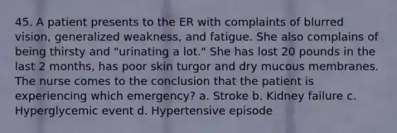 45. A patient presents to the ER with complaints of blurred vision, generalized weakness, and fatigue. She also complains of being thirsty and "urinating a lot." She has lost 20 pounds in the last 2 months, has poor skin turgor and dry mucous membranes. The nurse comes to the conclusion that the patient is experiencing which emergency? a. Stroke b. Kidney failure c. Hyperglycemic event d. Hypertensive episode