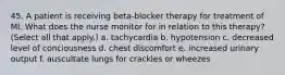 45. A patient is receiving beta-blocker therapy for treatment of MI. What does the nurse monitor for in relation to this therapy? (Select all that apply.) a. tachycardia b. hypotension c. decreased level of conciousness d. chest discomfort e. increased urinary output f. auscultate lungs for crackles or wheezes