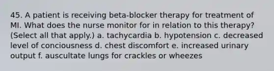 45. A patient is receiving beta-blocker therapy for treatment of MI. What does the nurse monitor for in relation to this therapy? (Select all that apply.) a. tachycardia b. hypotension c. decreased level of conciousness d. chest discomfort e. increased urinary output f. auscultate lungs for crackles or wheezes