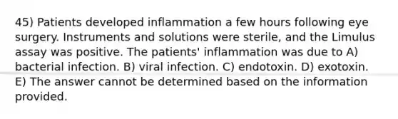 45) Patients developed inflammation a few hours following eye surgery. Instruments and solutions were sterile, and the Limulus assay was positive. The patients' inflammation was due to A) bacterial infection. B) viral infection. C) endotoxin. D) exotoxin. E) The answer cannot be determined based on the information provided.