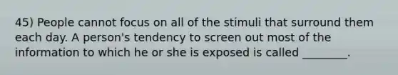 45) People cannot focus on all of the stimuli that surround them each day. A person's tendency to screen out most of the information to which he or she is exposed is called ________.