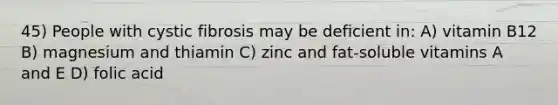 45) People with cystic fibrosis may be deficient in: A) vitamin B12 B) magnesium and thiamin C) zinc and fat-soluble vitamins A and E D) folic acid