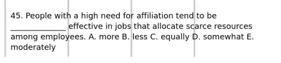 45. People with a high need for affiliation tend to be ______________ effective in jobs that allocate scarce resources among employees. A. more B. less C. equally D. somewhat E. moderately