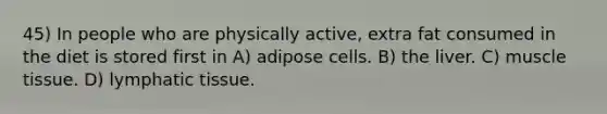 45) In people who are physically active, extra fat consumed in the diet is stored first in A) adipose cells. B) the liver. C) muscle tissue. D) lymphatic tissue.