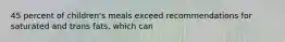 45 percent of children's meals exceed recommendations for saturated and trans fats, which can