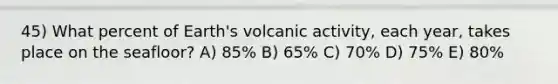 45) What percent of Earth's volcanic activity, each year, takes place on the seafloor? A) 85% B) 65% C) 70% D) 75% E) 80%