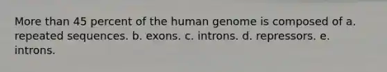 More than 45 percent of the human genome is composed of a. repeated sequences. b. exons. c. introns. d. repressors. e. introns.