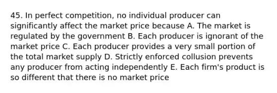 45. In perfect competition, no individual producer can significantly affect the market price because A. The market is regulated by the government B. Each producer is ignorant of the market price C. Each producer provides a very small portion of the total market supply D. Strictly enforced collusion prevents any producer from acting independently E. Each firm's product is so different that there is no market price