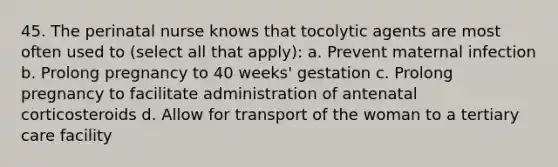 45. The perinatal nurse knows that tocolytic agents are most often used to (select all that apply): a. Prevent maternal infection b. Prolong pregnancy to 40 weeks' gestation c. Prolong pregnancy to facilitate administration of antenatal corticosteroids d. Allow for transport of the woman to a tertiary care facility