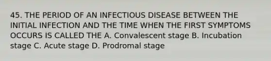 45. THE PERIOD OF AN INFECTIOUS DISEASE BETWEEN THE INITIAL INFECTION AND THE TIME WHEN THE FIRST SYMPTOMS OCCURS IS CALLED THE A. Convalescent stage B. Incubation stage C. Acute stage D. Prodromal stage