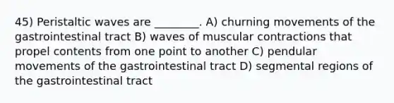 45) Peristaltic waves are ________. A) churning movements of the gastrointestinal tract B) waves of muscular contractions that propel contents from one point to another C) pendular movements of the gastrointestinal tract D) segmental regions of the gastrointestinal tract