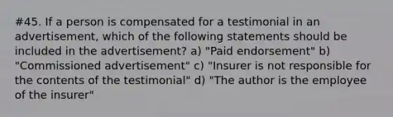 #45. If a person is compensated for a testimonial in an advertisement, which of the following statements should be included in the advertisement? a) "Paid endorsement" b) "Commissioned advertisement" c) "Insurer is not responsible for the contents of the testimonial" d) "The author is the employee of the insurer"