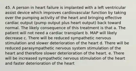 45. A person in heart failure is implanted with a left ventricular assist device which improves cardiovascular function by taking over the pumping activity of the heart and bringing effective cardiac output (pump output plus heart output) back toward normal. The likely consequence of this treatment is that a. The patient will not need a cardiac transplant b. MAP will likely decrease c. There will be reduced sympathetic nervous stimulation and slower deterioration of the heart d. There will be reduced parasympathetic nervous system stimulation of the heart and therefore slower deterioration of the heart. e. There will be increased sympathetic nervous stimulation of the heart and faster deterioration of the heart