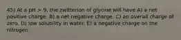 45) At a pH > 9, the zwitterion of glycine will have A) a net positive charge. B) a net negative charge. C) an overall charge of zero. D) low solubility in water. E) a negative charge on the nitrogen.