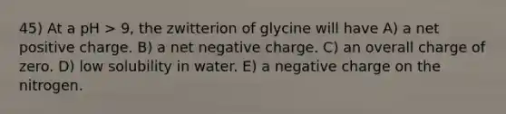 45) At a pH > 9, the zwitterion of glycine will have A) a net positive charge. B) a net negative charge. C) an overall charge of zero. D) low solubility in water. E) a negative charge on the nitrogen.