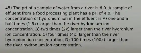 45) The pH of a sample of water from a river is 6.0. A sample of effluent from a food processing plant has a pH of 4.0. The concentration of hydronium ion in the effluent is A) one and a half times (1.5x) larger than the river hydronium ion concentration. B) two times (2x) larger than the river hydronium ion concentration. C) four times (4x) larger than the river hydronium ion concentration. D) 100 times (100x) larger than the river hydronium ion concentration.