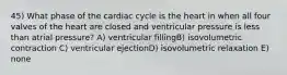 45) What phase of the cardiac cycle is the heart in when all four valves of the heart are closed and ventricular pressure is less than atrial pressure? A) ventricular fillingB) isovolumetric contraction C) ventricular ejectionD) isovolumetric relaxation E) none