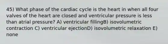 45) What phase of the cardiac cycle is the heart in when all four valves of the heart are closed and ventricular pressure is less than atrial pressure? A) ventricular fillingB) isovolumetric contraction C) ventricular ejectionD) isovolumetric relaxation E) none