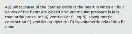 45) What phase of the cardiac cycle is the heart in when all four valves of the heart are closed and ventricular pressure is less than atrial pressure? A) ventricular filling B) isovolumetric contraction C) ventricular ejection D) isovolumetric relaxation E) none