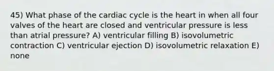 45) What phase of the cardiac cycle is the heart in when all four valves of the heart are closed and ventricular pressure is less than atrial pressure? A) ventricular filling B) isovolumetric contraction C) ventricular ejection D) isovolumetric relaxation E) none