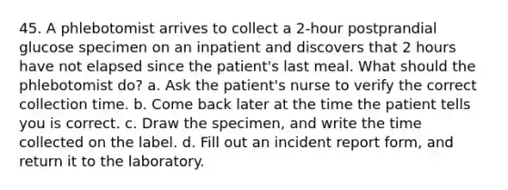 45. A phlebotomist arrives to collect a 2-hour postprandial glucose specimen on an inpatient and discovers that 2 hours have not elapsed since the patient's last meal. What should the phlebotomist do? a. Ask the patient's nurse to verify the correct collection time. b. Come back later at the time the patient tells you is correct. c. Draw the specimen, and write the time collected on the label. d. Fill out an incident report form, and return it to the laboratory.