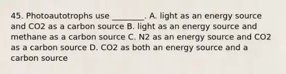 45. Photoautotrophs use ________. A. light as an energy source and CO2 as a carbon source B. light as an energy source and methane as a carbon source C. N2 as an energy source and CO2 as a carbon source D. CO2 as both an energy source and a carbon source