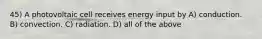 45) A photovoltaic cell receives energy input by A) conduction. B) convection. C) radiation. D) all of the above