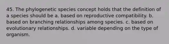 45. The phylogenetic species concept holds that the definition of a species should be a. based on reproductive compatibility. b. based on branching relationships among species. c. based on evolutionary relationships. d. variable depending on the type of organism.