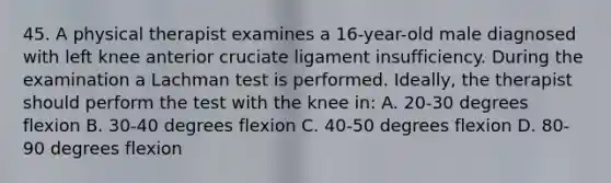 45. A physical therapist examines a 16-year-old male diagnosed with left knee anterior cruciate ligament insufficiency. During the examination a Lachman test is performed. Ideally, the therapist should perform the test with the knee in: A. 20-30 degrees flexion B. 30-40 degrees flexion C. 40-50 degrees flexion D. 80-90 degrees flexion