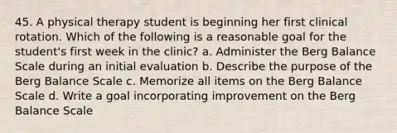 45. A physical therapy student is beginning her first clinical rotation. Which of the following is a reasonable goal for the student's first week in the clinic? a. Administer the Berg Balance Scale during an initial evaluation b. Describe the purpose of the Berg Balance Scale c. Memorize all items on the Berg Balance Scale d. Write a goal incorporating improvement on the Berg Balance Scale