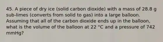 45. A piece of dry ice (solid carbon dioxide) with a mass of 28.8 g sub-limes (converts from solid to gas) into a large balloon. Assuming that all of the carbon dioxide ends up in the balloon, what is the volume of the balloon at 22 °C and a pressure of 742 mmHg?