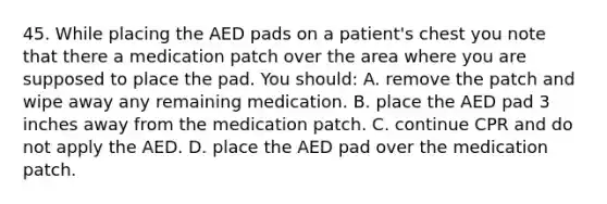 45. While placing the AED pads on a patient's chest you note that there a medication patch over the area where you are supposed to place the pad. You should: A. remove the patch and wipe away any remaining medication. B. place the AED pad 3 inches away from the medication patch. C. continue CPR and do not apply the AED. D. place the AED pad over the medication patch.