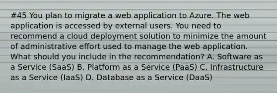 #45 You plan to migrate a web application to Azure. The web application is accessed by external users. You need to recommend a cloud deployment solution to minimize the amount of administrative effort used to manage the web application. What should you include in the recommendation? A. Software as a Service (SaaS) B. Platform as a Service (PaaS) C. Infrastructure as a Service (IaaS) D. Database as a Service (DaaS)