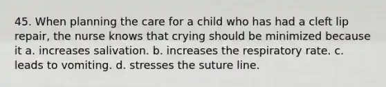 45. When planning the care for a child who has had a cleft lip repair, the nurse knows that crying should be minimized because it a. increases salivation. b. increases the respiratory rate. c. leads to vomiting. d. stresses the suture line.