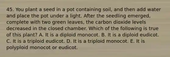 45. You plant a seed in a pot containing soil, and then add water and place the pot under a light. After the seedling emerged, complete with two green leaves, the carbon dioxide levels decreased in the closed chamber. Which of the following is true of this plant? A. It is a diploid monocot. B. It is a diploid eudicot. C. It is a triploid eudicot. D. It is a triploid monocot. E. It is polyploid monocot or eudicot.